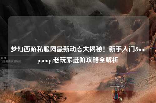 梦幻西游私服网最新动态大揭秘！新手入门&amp;老玩家进阶攻略全解析